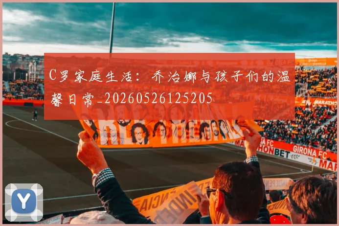 C罗家庭生活:乔治娜与孩子们的温馨日常_20260526125205