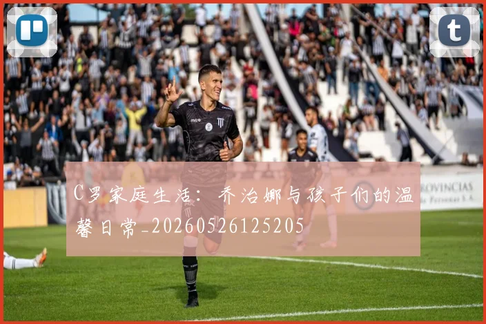 C罗家庭生活：乔治娜与孩子们的温馨日常_20260526125205