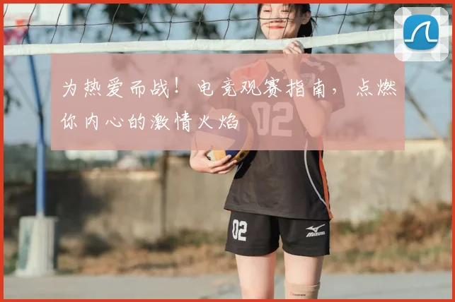 为热爱而战！电竞观赛指南，点燃你内心的激情火焰