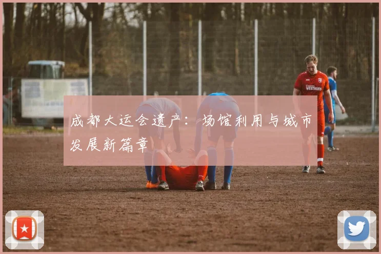 成都大运会遗产：场馆利用与城市发展新篇章