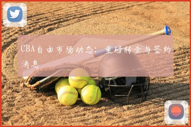 CBA自由市场动态:重磅转会与签约消息