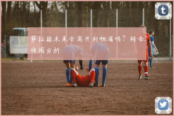 萨拉赫未来会离开利物浦吗？转会传闻分析