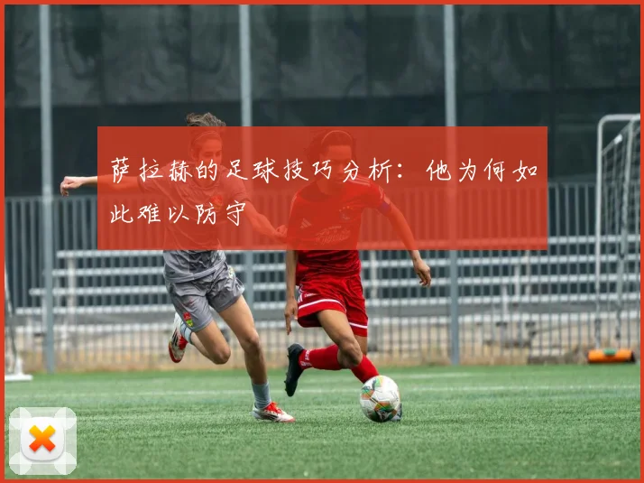 萨拉赫的足球技巧分析：他为何如此难以防守