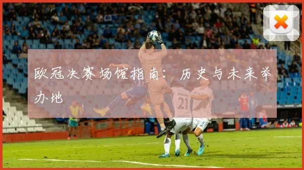 欧冠决赛场馆指南：历史与未来举办地