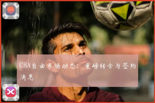 CBA自由市场动态:重磅转会与签约消息