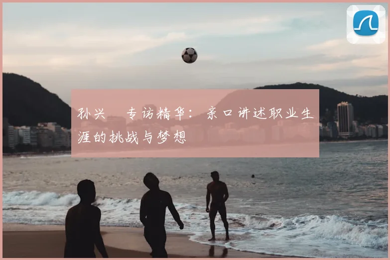 孙兴慜专访精华:亲口讲述职业生涯的挑战与梦想