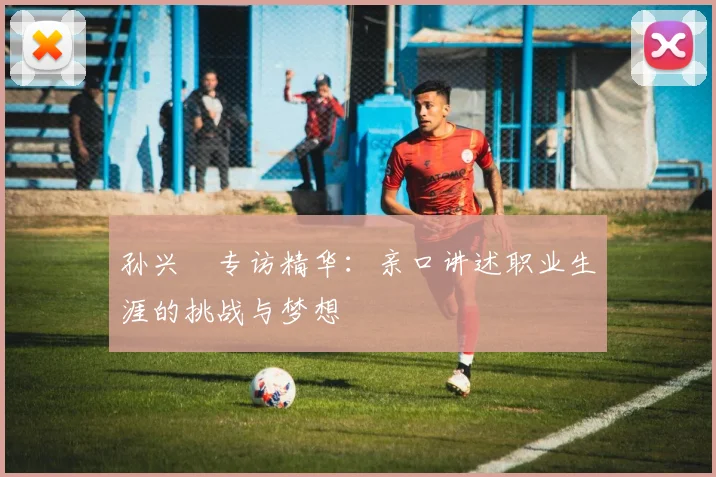 孙兴慜专访精华:亲口讲述职业生涯的挑战与梦想